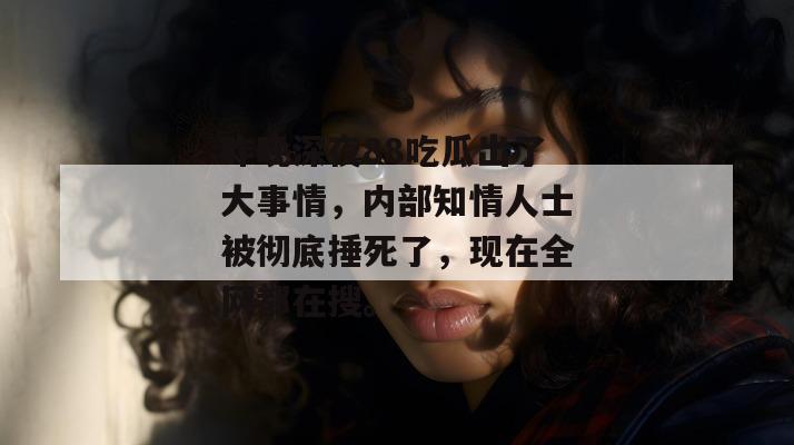 昨晚深夜88吃瓜出了大事情，内部知情人士被彻底捶死了，现在全网都在搜。