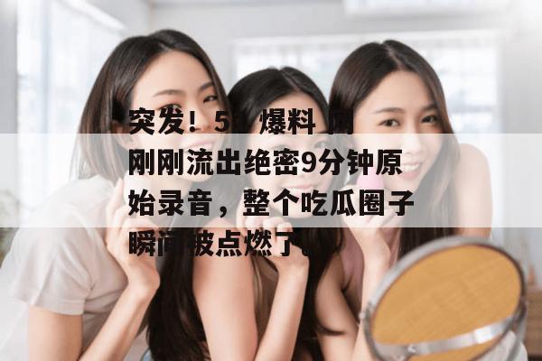 突发！51 爆料 网刚刚流出绝密9分钟原始录音，整个吃瓜圈子瞬间被点燃了。