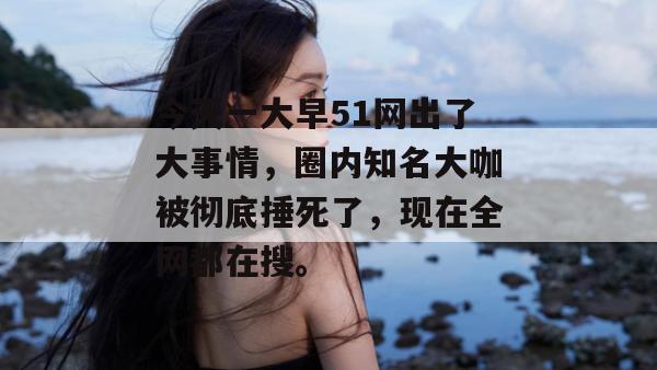 今天一大早51网出了大事情，圈内知名大咖被彻底捶死了，现在全网都在搜。
