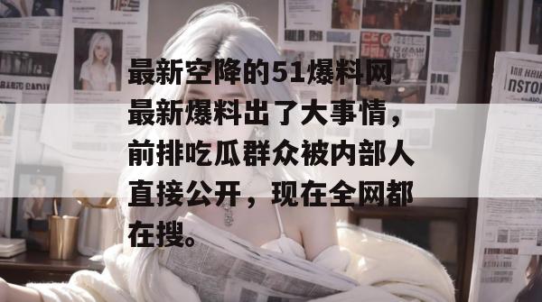 最新空降的51爆料网最新爆料出了大事情，前排吃瓜群众被内部人直接公开，现在全网都在搜。