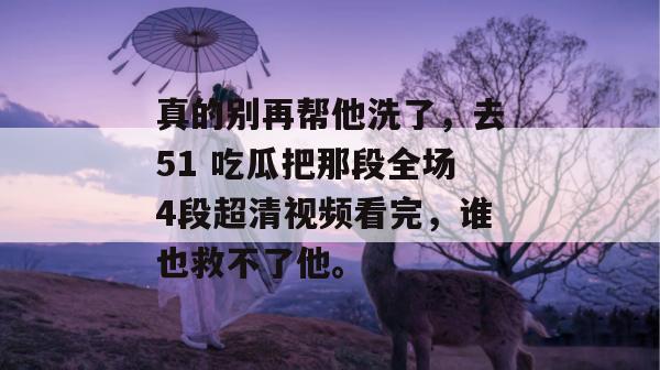 真的别再帮他洗了,去51 吃瓜把那段全场4段超清视频看完,谁也救不了他。 真的别再帮他洗了,去51 吃瓜把那段全场4段超清视频看完,谁也救不了他。