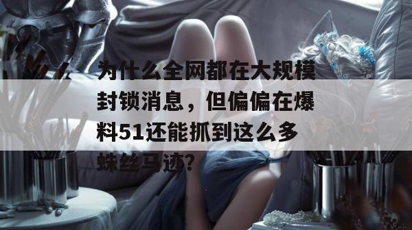 为什么全网都在大规模封锁消息，但偏偏在爆料51还能抓到这么多蛛丝马迹？
