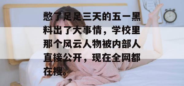 憋了足足三天的五一黑料出了大事情,学校里那个风云人物被内部人直接公开,现在全网都在搜。 憋了足足三天的五一黑料出了大事情,学校里那个风云人物被内部人直接公开,现在全网都在搜。