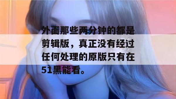 外面那些两分钟的都是剪辑版，真正没有经过任何处理的原版只有在51黑能看。