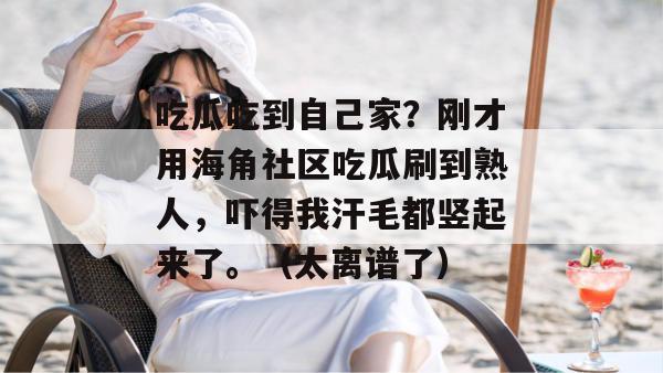 吃瓜吃到自己家？刚才用海角社区吃瓜刷到熟人，吓得我汗毛都竖起来了。（太离谱了）