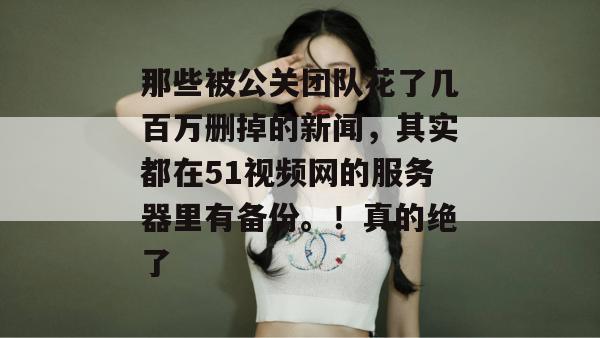 那些被公关团队花了几百万删掉的新闻,其实都在51视频网的服务器里有备份。!真的绝了