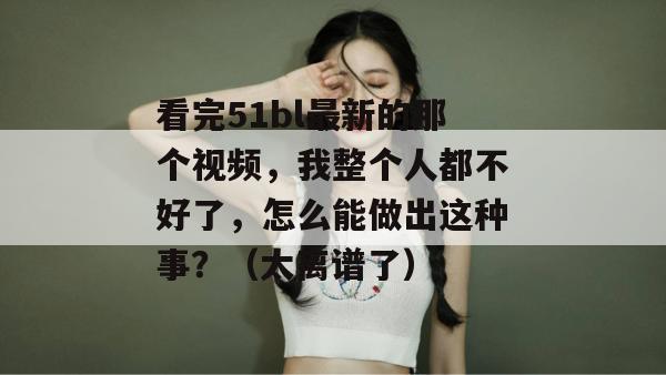 看完51bl最新的那个视频,我整个人都不好了,怎么能做出这种事?(太离谱了)