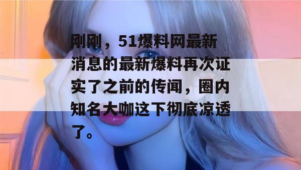 刚刚,51爆料网最新消息的最新爆料再次证实了之前的传闻,圈内知名大咖这下彻底凉透了。