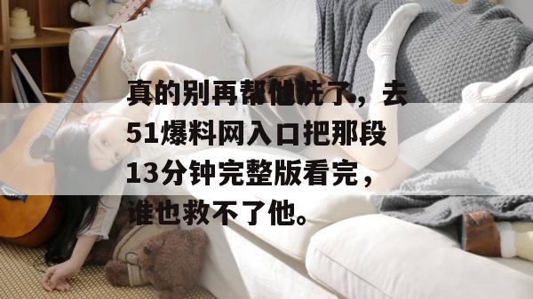 真的别再帮他洗了,去51爆料网入口把那段13分钟完整版看完,谁也救不了他。